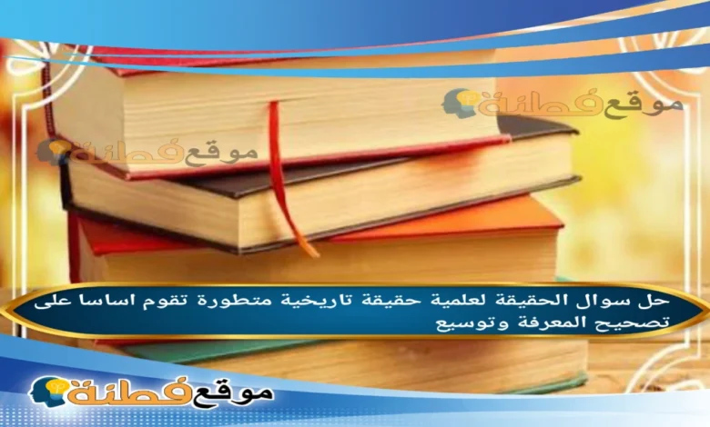 الحقيقة لعلمية حقيقة تاريخية متطورة تقوم اساسا على تصحيح المعرفة وتوسيع