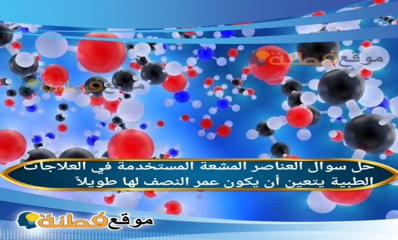 العناصر المشعة المستخدمة في العلاجات الطبية يتعين أن يكون عمر النصف لها طويلاً.