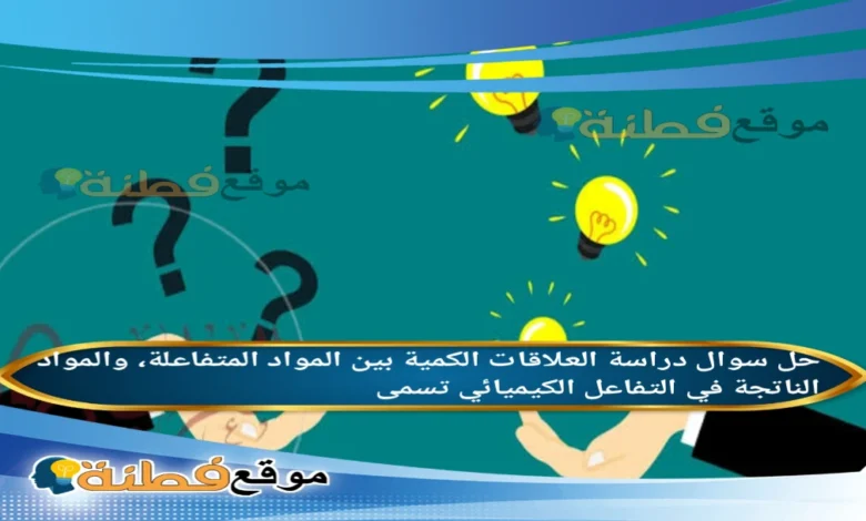 دراسة العلاقات الكمية بين المواد المتفاعلة، والمواد الناتجة في التفاعل الكيميائي تسمى