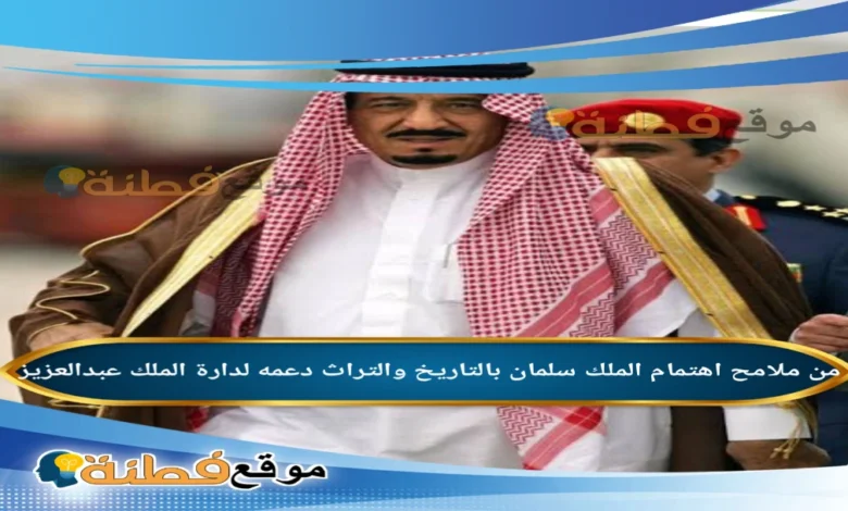 من ملامح اهتمام الملك سلمان بالتاريخ والتراث دعمه لدارة الملك عبدالعزيز