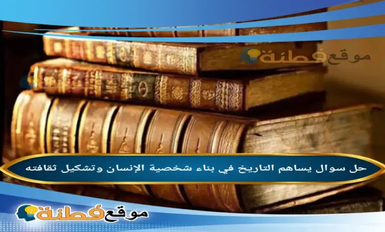 يساهم التاريخ في بناء شخصية الإنسان وتشكيل ثقافته