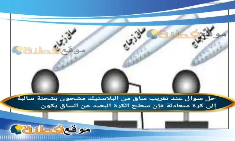 عند تقريب ساق من البلاستيك مشحون بشحنة سالبة إلى كرة متعادلة فإن سطح الكرة البعيد عن الساق يكون