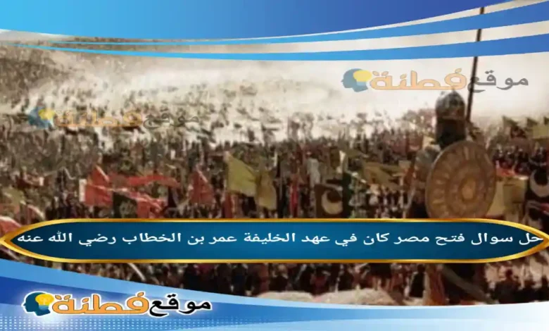 فتح مصر كان في عهد الخليفة عمر بن الخطاب رضي الله عنه