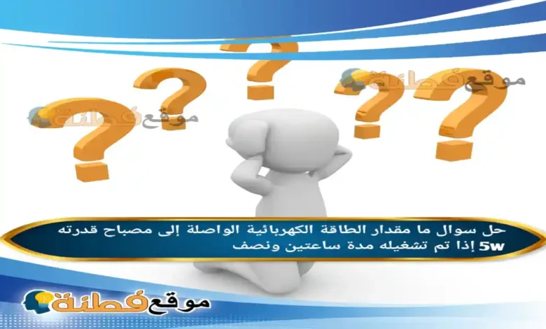 ما مقدار الطاقة الكهربائية الواصلة إلى مصباح قدرته 5w إذا تم تشغيله مدة ساعتين ونصف