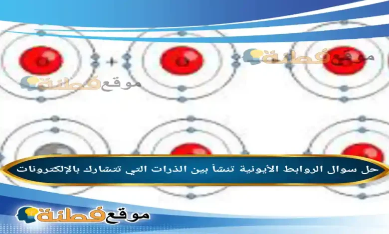 الروابط الأيونية تنشأ بين الذرات التي تتشارك بالإلكترونات