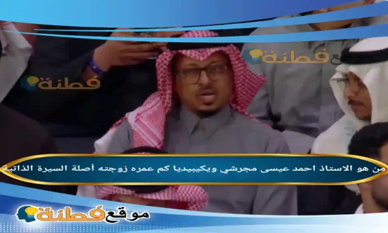 من هو احمد عيسى مجرشي ويكيبيديا كم عمره أصلة أبرز المعلومات عنه