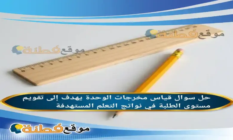 قياس مخرجات الوحدة يهدف إلى تقويم مستوى الطلبة في نواتج التعلم المستهدفة