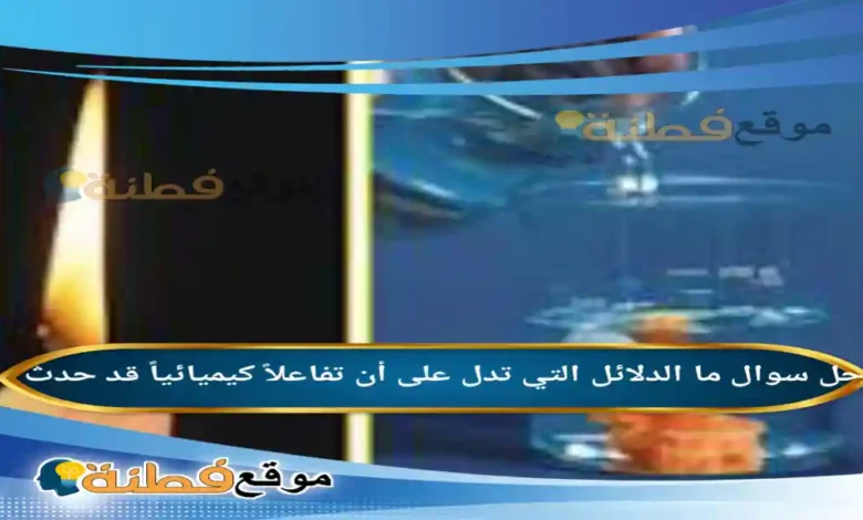 ما الدلائل التي تدل على أن تفاعلاً كيميائياً قد حدث