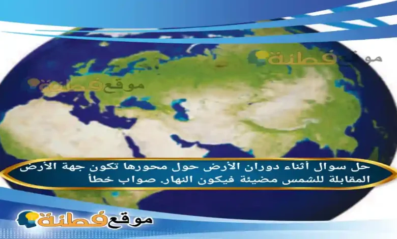 أثناء دوران الأرض حول محورها تكون جهة الأرض المقابلة للشمس مضيئة فيكون النهار. صواب خطأ