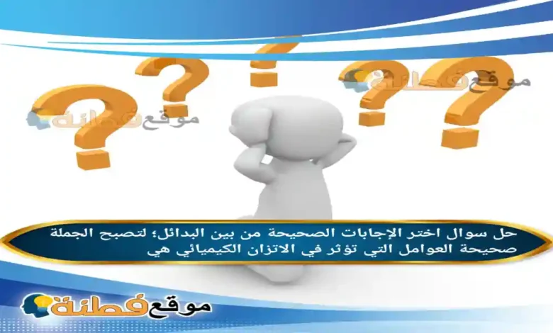 اختر الإجابات الصحيحة من بين البدائل؛ لتصبح الجملة صحيحة العوامل التي تؤثر في الاتزان الكيميائي هي
