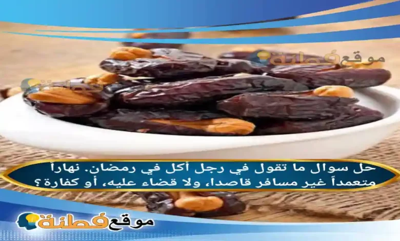 ما تقول في رجل أكل في رمضان نهاراً متعمداً غير مسافر قاصدا ولا قضاء عليه أو كفارة