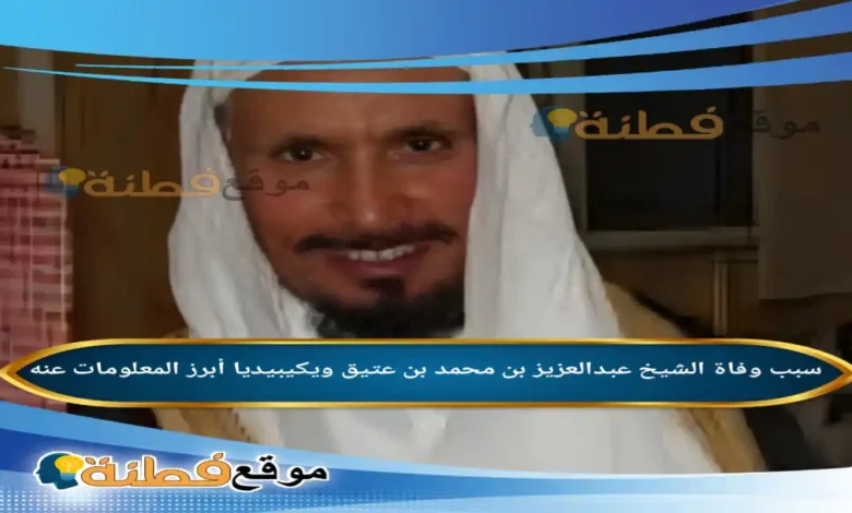 من هو الشيخ عبدالعزيز بن محمد بن عتيق ويكيبيديا عمره سبب وفاته وأبرز المعلومات عنه