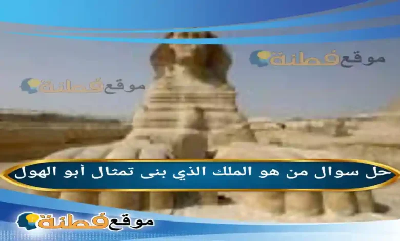 من هو الملك الذي بنى تمثال أبو الهول