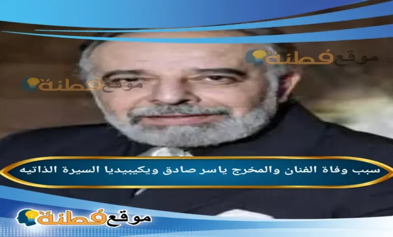 من هو ياسر صادق ويكيبيديا سبب وفاته عمره أبرز المعلومات عنه