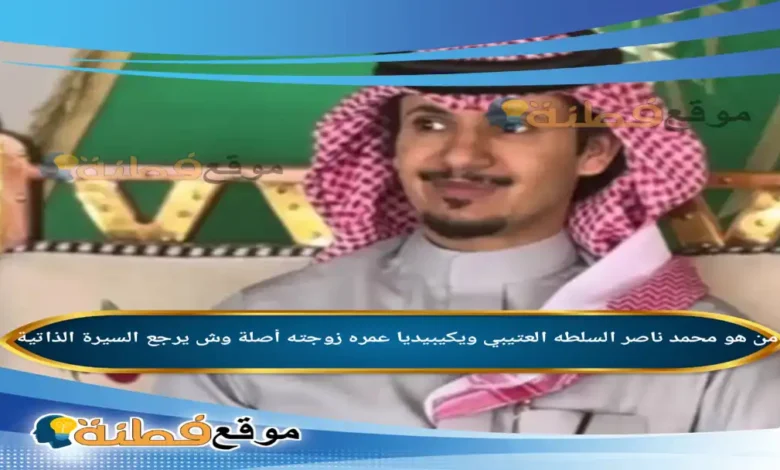 من هو محمد ناصر السلطه العتيبي ويكيبيديا كم عمره زوجته أصلة وش يرجع أبرز المعلومات عنه