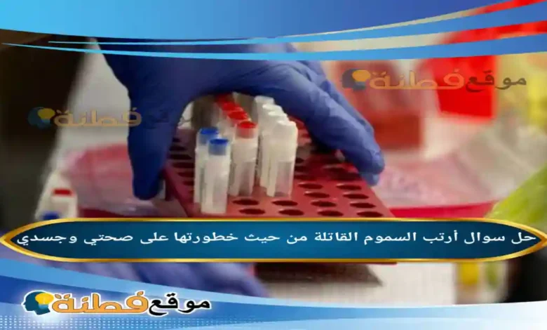 أرتب السموم القاتلة من حيث خطورتها على صحتي وجسدي