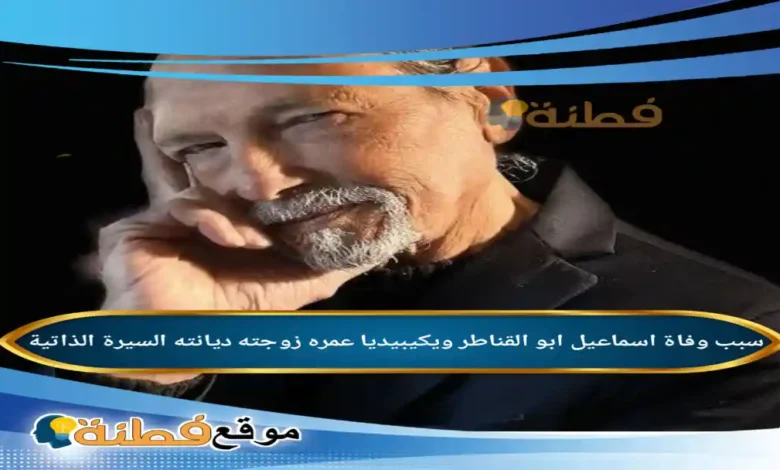 من هو اسماعيل ابو القناطر ويكيبيديا سبب وفاته عمره مرضه أبرز المعلومات عنه