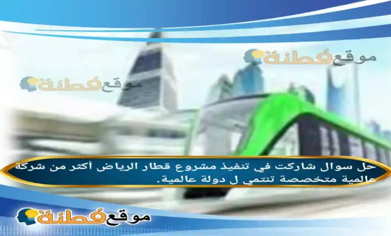 شاركت في تنفيذ مشروع قطار الرياض أكثر من شركة عالمية متخصصة تنتمي ل دولة عالمية.