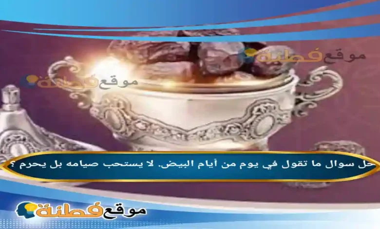 ما تقول في يوم من أيام البيض. لا يستحب صيامه بل يحرم ؟