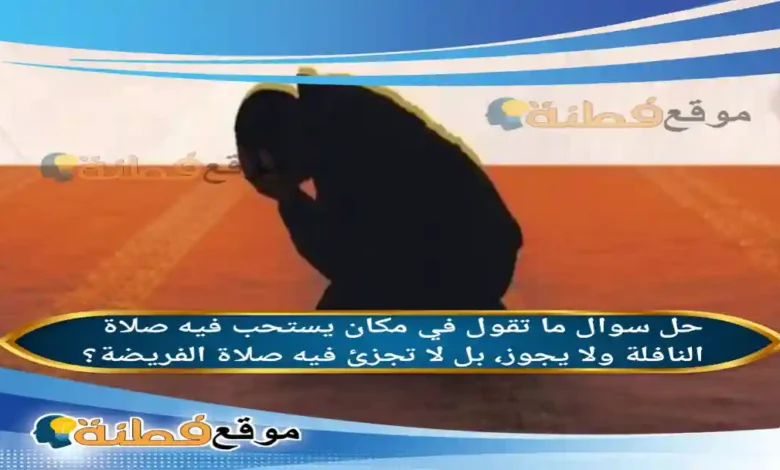 ما تقول في مكان يستحب فيه صلاة النافلة ولا يجوز، بل لا تجزئ فيه صلاة الفريضة؟