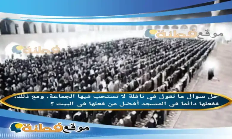 ما تقول في نافلة لا تستحب فيها الجماعة، ومع ذلك، ففعلها دائما في المسجد أفضل من فعلها في البيت ؟