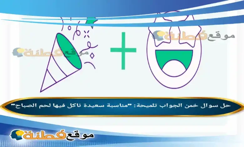 خمن الجواب تلميحة مناسبة سعيدة ناكل فيها لحم الصباح فزورة الوناسة