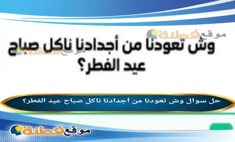 وش تعودنا من أجدادنا ناكل صباح عيد الفطر؟