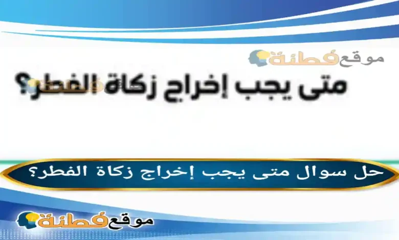 متى يجب إخراج زكاة الفطر؟