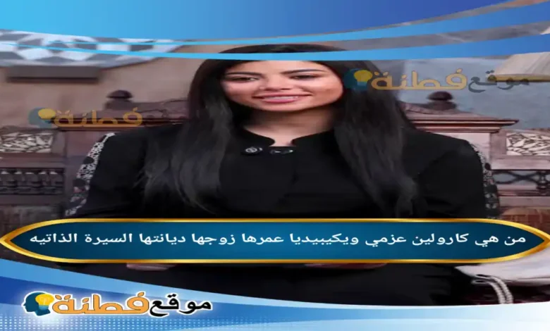 من هي كارولين عزمي ويكيبيديا عمرها زوجها ديانتها أصلها أبرز المعلومات عنها