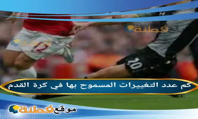 كم عدد التغييرات المسموح بها في كرة القدم