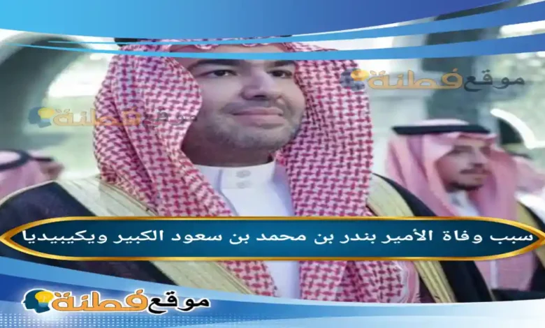 من هو الأمير بندر بن محمد بن سعود الكبير ويكيبيديا سبب وفاته مرضه