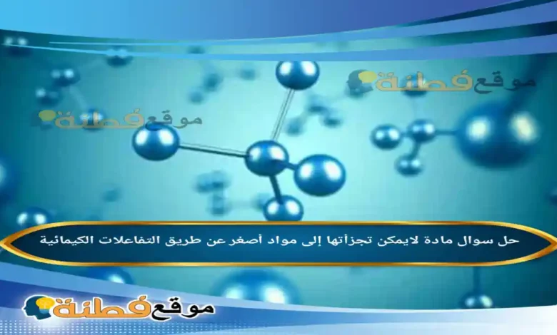 مادة لايمكن تجزأتها إلى مواد أصغر عن طريق التفاعلات الكيمائية