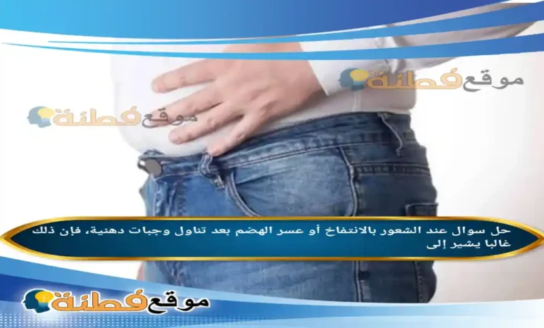 عند الشعور بالانتفاخ أو عسر الهضم بعد تناول وجبات دهنية، فإن ذلك غالبا يشير إلى