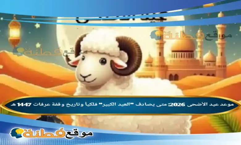 موعد عيد الأضحى 2026: متى يصادف "العيد الكبير" فلكياً وتاريخ وقفة عرفات 1447 هـ