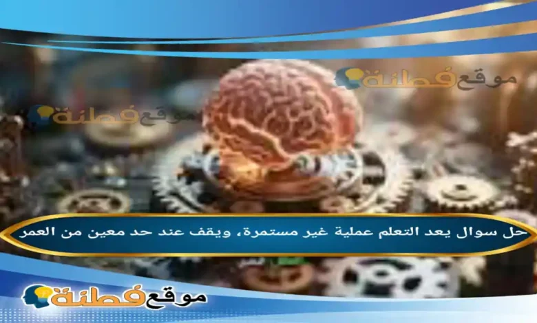 يعد التعلم عملية غير مستمرة، ويقف عند حد معين من العمر .