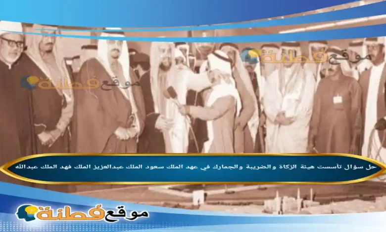 تأسست هيئة الزكاة والضريبة والجمارك في عهد الملك سعود الملك عبدالعزيز الملك فهد الملك عبدالله