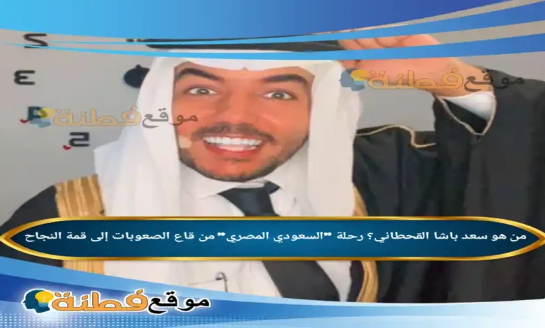 من هو سعد باشا القحطاني رحلة السعودي المصري من قاع الصعوبات إلى قمة النجاح