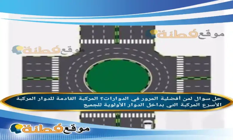 لمن أفضلية المرور في الدوارات؟ المركبة القادمة للدوار المركبة الأسرع المركبة التي بداخل الدوار الأولوية للجميع