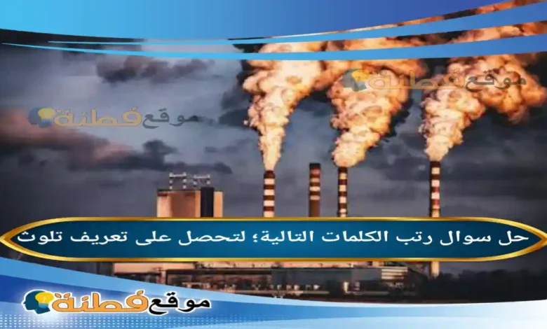 رتب الكلمات التالية؛ لتحصل على تعريف تلوث