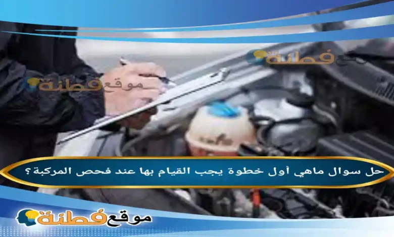 ماهي أول خطوة يجب القيام بها عند فحص المركبة؟