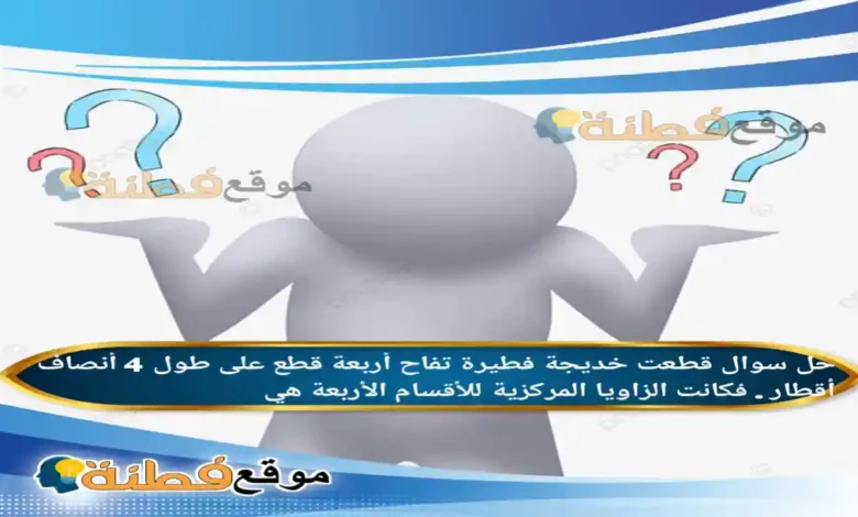 قطعت خديجة فطيرة تفاح أربعة قطع على طول 4 أنصاف أقطار . فكانت الزاويا المركزية للأقسام الأربعة هي