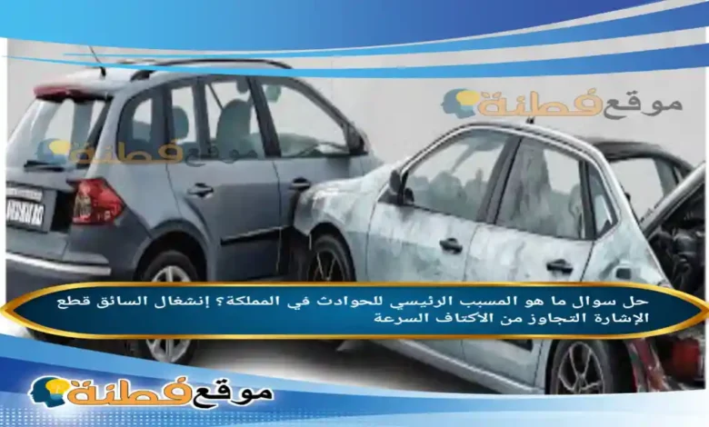 ما هو المسبب الرئيسي للحوادث في المملكة؟ إنشغال السائق قطع الإشارة التجاوز من الأكتاف السرعة