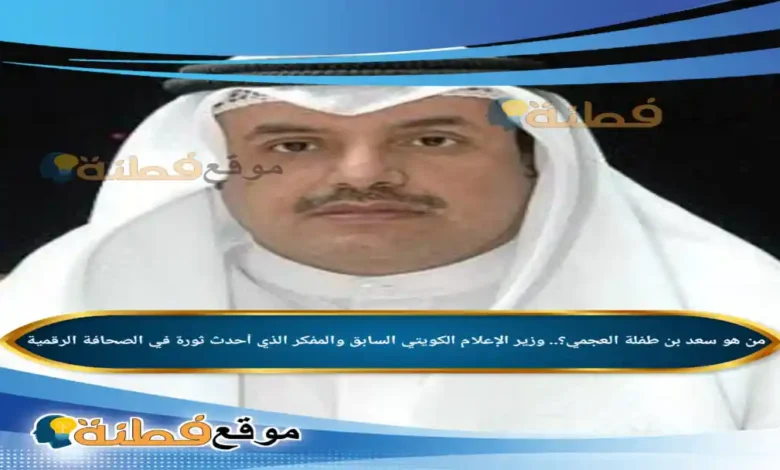 من هو سعد بن طفلة العجمي وزير الإعلام الكويتي السابق والمفكر الذي أحدث ثورة في الصحافة الرقمية