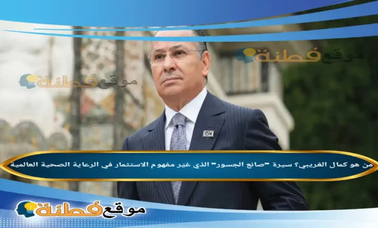 من هو كمال الغريبي سيرة صانع الجسور الذي غيّر مفهوم الاستثمار في الرعاية الصحية العالمية