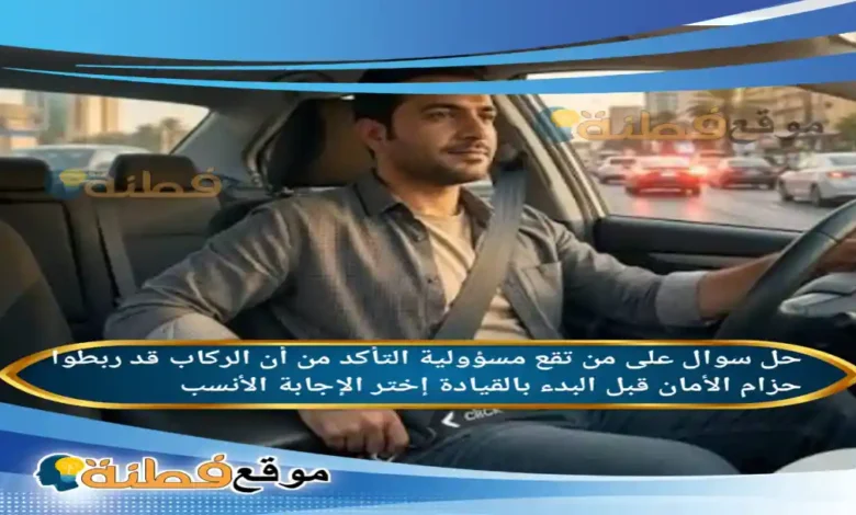 على من تقع مسؤولية التأكد من أن الركاب قد ربطوا حزام الأمان قبل البدء بالقيادة إختر الإجابة الأنسب