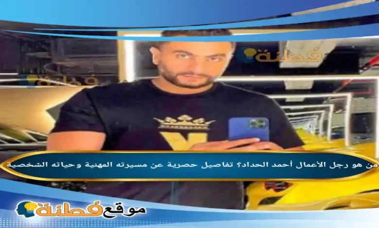 من هو رجل الأعمال أحمد الحداد؟ تفاصيل حصرية عن مسيرته المهنية وحياته الشخصية