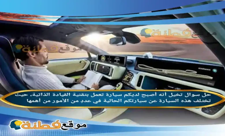 تخيل أنه أصبح لديكم سيارة تعمل بتقنية القيادة الذاتية، حيث تختلف هذه السيارة عن سيارتكم الحالية في عددٍ من الأمور من أهمها