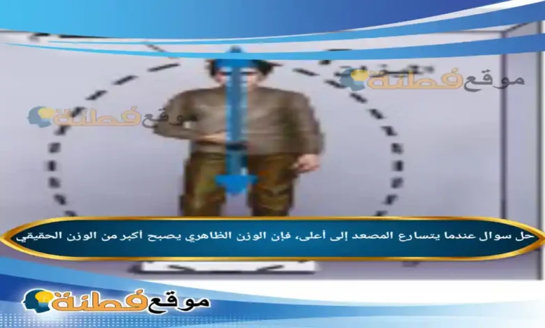 عندما يتسارع المصعد إلى أعلى، فإن الوزن الظاهري يصبح أكبر من الوزن الحقيقي .