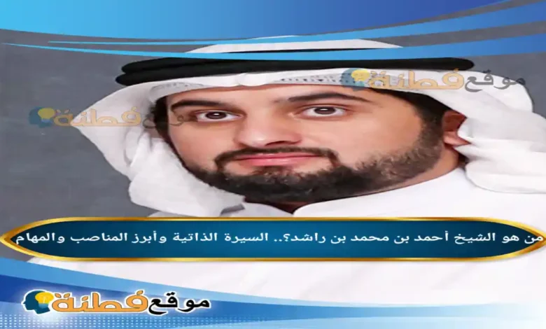 من هو أحمد بن محمد بن راشد مسيرة الشيخ احمد بن محمد بن راشدوأبرز المناصب والمهام