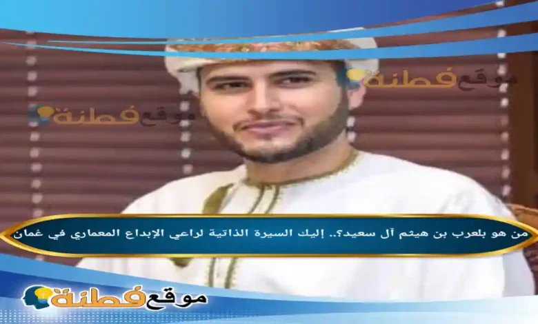 من هو بلعرب بن هيثم آل سعيد؟.. إليك السيرة الذاتية لراعي الإبداع المعماري في عُمان